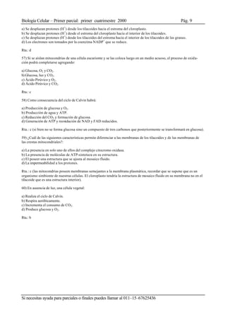 Biología Celular – Primer parcial: primer cuatrimestre 2000 Pág. 9
Si necesitas ayuda para parciales o finales puedes llamar al 011–15–67625436
a) Se desplazan protones (H+
) desde los tilacoides hacia el estroma del cloroplasto.
b) Se desplazan protones (H+
) desde el estroma del cloroplasto hacia el interior de los tilacoides.
c) Se desplazan protones (H+
) desde los tilacoides del estroma hacia el interior de los tilacoides de las granas.
d) Los electrones son tomados por la coenzima NADP+
que se reduce.
Rta.: d
57) Si se aíslan mitocondrias de una célula eucarionte y se las coloca luego en un medio acuoso, el proceso de oxida-
ción podrá completarse agregando:
a) Glucosa, O2 y CO2.
b) Glucosa, luz y CO2.
c) Ácido Pirúvico y O2.
d) Ácido Pirúvico y CO2.
Rta.: c
58) Como consecuencia del ciclo de Calvin habrá:
a) Producción de glucosa y O2.
b) Producción de agua y ATP.
c) Reducción del CO2 y formación de glucosa.
d) Generación de ATP y reoxidación de NAD y FAD reducidos.
Rta.: c (si bien no se forma glucosa sino un compuesto de tres carbonos que posteriormente se transformará en glucosa).
59) ¿Cuál de las siguientes características permite diferenciar a las membranas de los tilacoides y de las membranas de
las crestas mitocondriales?:
a) La presencia en solo uno de ellos del complejo citocromo oxidasa.
b) La presencia de moléculas de ATP-sintetaza en su estructura.
c) El poseer una estructura que se ajusta al mosaico fluido.
d) La impermeabilidad a los protones.
Rta.: c (las mitocondrias poseen membranas semejantes a la membrana plasmática, recordar que se supone que es un
organismo simbionte de nuestras células. El cloroplasto tendría la estructura de mosaico fluido en su membrana no en el
tilacoide que es una estructura interior).
60) En ausencia de luz, una célula vegetal:
a) Realiza el ciclo de Calvin.
b) Respira aeróbicamente.
c) Incrementa el consumo de CO2.
d) Produce glucosa y O2.
Rta.: b
 