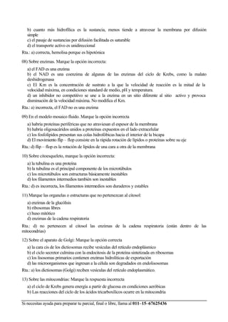Si necesitas ayuda para preparar tu parcial, final o libre, llama al 011–15–67625436
b) cuanto más hidrofílica es la sustancia, menos tiende a atravesar la membrana por difusión
simple
c) el pasaje de sustancias por difusión facilitada es saturable
d) el transporte activo es unidireccional
Rta.: a) correcta, hemolisa porque es hipotónica
08) Sobre enzimas. Marque la opción incorrecta:
a) el FAD es una enzima
b) el NAD es una coenzima de algunas de las enzimas del ciclo de Krebs, como la malato
deshidrogenasa
c) El Km es la concentración de sustrato a la que la velocidad de reacción es la mitad de la
velocidad máxima, en condiciones standard de medio, pH y temperatura.
d) un inhibidor no competitivo se une a la enzima en un sitio diferente al sitio activo y provoca
disminución de la velocidad máxima. No modifica el Km.
Rta.: a) incorrecta, el FAD no es una enzima
09) En el modelo mosaico fluido. Marque la opción incorrecta
a) habría proteínas periféricas que no atraviesan el espesor de la membrana
b) habría oligosacáridos unidos a proteínas expuestos en el lado extracelular
c) los fosfolípidos presentan sus colas hidrofóbicas hacia el interior de la bicapa
d) El movimiento flip – flop consiste en la rápida rotación de lípidos o proteínas sobre su eje
Rta.: d) flip – flop es la rotación de lípidos de una cara a otra de la membrana
10) Sobre citoesqueleto, marque la opción incorrecta:
a) la tubulina es una proteína
b) la tubulina es el principal componente de los microtúbulos
c) los microtúbulos son estructuras básicamente inestables
d) los filamentos intermedios también son inestables
Rta.: d) es incorrecta, los filamentos intermedios son duraderos y estables
11) Marque las organelas o estructuras que no pertenezcan al citosol:
a) enzimas de la glucólisis
b) ribosomas libres
c) huso mitótico
d) enzimas de la cadena respiratoria
Rta.: d) no pertenecen al citosol las enzimas de la cadena respiratoria (están dentro de las
mitocondrias)
12) Sobre el aparato de Golgi: Marque la opción correcta
a) la cara cis de los dictiosomas recibe vesículas del retículo endoplásmico
b) el ciclo secretor culmina con la endocitosis de la proteína sintetizada en ribosomas
c) los lisosomas primarios contienen enzimas hidrolíticas de exportación
d) las microorganismos que ingresan a la célula son degradados en endolisosomas
Rta.: a) los dictiosomas (Golgi) reciben vesículas del retículo endoplasmático.
13) Sobre las mitocondrias: Marque la respuesta incorrecta
a) el ciclo de Krebs genera energía a partir de glucosa en condiciones aeróbicas
b) Las reacciones del ciclo de los ácidos tricarboxílicos ocurre en la mitocondria
(Lujan)
 