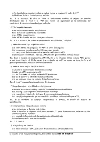Si necesitas ayuda para preparar tu parcial, final o libre, llama al 011–15–67625436
c) En el catabolismo oxidativo total de un mol de glucosa se producen 38 moles de ATP
d) El ciclo de Krebs es facultativamente aeróbico
Rta.: d) es incorrecta. El ciclo de Krebs es estrictamente aeróbico, el oxígeno no participa
directamente pero el NAD y el FAD sólo pueden ser regenerador en la mitocondria por
transferencia de electrones hasta el oxígeno molecular.
14) Elija la opción incorrecta:
a) los intrones son secuencias no codificantes
b) los exones son secuencias no codificantes
c) los ARNm poseen intrones
d) los ARNm de todos los seres vivos poseen intrones
Rta.: b) es la incorrecta, los exones no son secuencias no codificantes, “codifican”.
15) Sobre el nucléolo. Elija la opción correcta:
a) el centro fibrilar está compuesto por ADN en activa transcripción
b) el componente granular posee los ARNr de mayor tamaño
c) el componente fibrilar denso contiene todas las moléculas de ARNr
d) en el nucléolo se sintetizan 3 tipos de ARNr; hay otro que se sintetiza fuera del núcleo
Rta.: d) en el nucléolo se sintetizan los ARN 18S, 28s y 5S. El centro fibrilar contiene ADN que no
se está transcribiendo, el fibrilar denso tiene moléculas de ARN en estado de transcripción y el
granular precursores de partículas ribosomales maduras.
16) Sobre el ARNt. Elija la opción incorrecta:
a) La zona de reconocimiento de aminoácidos es fija
b) todos los ARNt poseen asa variable
c) el asa D reconoce a la enzima aminoacil-ARNt-sintetasa
d) el asa T reconoce la subunidad mayor del ribosoma
e) el asa anticodón posee ese conjunto de tres bases variables
Rta.: d) el asa T reconoce la subunidad menor del ribosoma
17) Sobre el crossing – over: Elija la opción incorrecta:
a) antes de producirse el crossing – over las cromátides hermanas son idénticas
b) el crossing – over se produce entre cromátides homólogas
c) la expresión morfológica del fenómeno de entrecruzamiento es el quiasma
d) el complejo sinaptonémico que une cromátides homólogas, está constituido por ADN
Rta.: d) es incorrecta. El complejo sinaptonémico es proteico, lo mismo los nódulos de
recombinación.
18) Sobre la mitosis: Marque la opción correcta
a) los cromosomas se duplican en la profase
b) en la metafase se disponen en el plano ecuatorial, 23 pares de cromosomas, cada uno de ellos
constituidos por una cromátide
c) el resultado de la mitosis es la formación de dos células diploides
d) en cada extremo del huso hay un centríolo
Rta.: c) es correcta.
19) Marque la opción correcta:
a) el enlace aminoacil – tRNA es la unión de un aminoácido activado al ribosoma
(Lujan)
 
