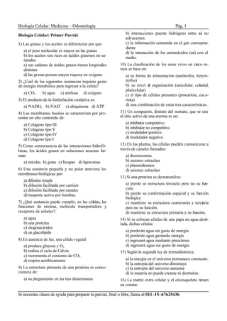 Biología Celular: Medicina – Odontología Pág. 1
Si necesitas clases de ayuda para preparar tu parcial, final o libre, llama al 011–15–67625436
Biología Celular: Primer Parcial.
1) Las grasas y los aceites se diferencian por que:
a) el peso molecular es mayor en las grasas
b) los aceites son ricos en ácidos grasosos no sa-
turados
c) sus cadenas de ácidos grasos tienen longitudes
distintas
d) las grasas poseen mayor riqueza en oxígeno.
2) ¿Cuál de las siguientes sustancias requiere gasto
de energía metabólica para ingresar a la célula?
a) CO2 b) agua c) amilosa d) oxígeno
3) El producto de la fosforilación oxidativa es:
a) NADH2 b) NAD+
c) ubiquinona d) ATP
4) Las membranas basales se caracterizan por pre-
sentar un alto contenido de:
a) Colágeno tipo III
b) Colágeno tipo V
c) Colágeno tipo IV
d) Colágeno tipo I
5) Como consecuencia de las interacciones hidrofó-
bicas, los ácidos grasos en soluciones acuosas for-
man:
a) micelas b) gotas c) bicapas d) liposomas
6) Una sustancia pequeña y no polar atraviesa las
membranas biológicas por:
a) difusión simple
b) difusión facilitada por carriers
c) difusión facilitada por canales
d) trasporte activo por bombas.
7) ¿Qué sustancia puede cumplir, en las células, las
funciones de enzima, molécula transportadora y
receptora de señales?.
a) agua
b) una proteína
c) ologosacáridos
d) un glucolípido
8) En ausencia de luz, una célula vegetal:
a) produce glucosa y O2
b) realiza el ciclo de Calvin
c) incrementa el consumo de CO2
d) respira aeróbicamente
9) La estructura primaria de una proteína es conse-
cuencia de:
a) su plegamiento en las tres dimensiones
b) interacciones puente hidrógeno entre aá no
adyacentes.
c) la información contenida en el gen correspon-
diente
d) la interacción de los aminoácidos (aá) con el
medio.
10) La clasificación de los seres vivos en cinco re-
inos se basa en:
a) su forma de alimentación (autótrofos, heteró-
trofos)
b) su nivel de organización (unicelular, colonial,
pluricelular)
c) el tipo de células presentes (procariota, euca-
riota)
d) una combinación de estas tres características.
11) Un compuesto, distinto del sustrato, que se une
al sitio activo de una enzima es un:
a) inhibidor competitivo
b) inhibidor no competitivo
c) modulador positivo
d) modulador negativo
12) En las plantas, las células pueden comunicarse a
través de canales llamados:
a) desmosomas
b) uniones estrechas
c) plasmodesmos
d) uniones estrechas
13) Si una proteína se desnaturaliza:
a) pierde se estructura terciaria pero no su fun-
ción
b) pierde su conformación espacial y su función
biológica
c) mantiene su estructura cuaternaria y terciaria
pero no su función.
d) mantiene su estructura primaria y su función.
14) Si se colocan células de una papa en agua desti-
lada, dichas células:
a) perderán agua sin gasto de energía
b) perderán agua gastando energía
c) ingresará agua mediante pinocitosis
d) ingresará agua sin gasto de energía
15) Según la segunda ley de termodinámica:
a) la energía en el universo permanece constante.
b) la entropía del universo disminuye
c) la entropía del universo aumenta
d) la materia no puede crearse ni destruirse.
16) La matriz extra celular y el citoesqueleto tienen
en común:
 