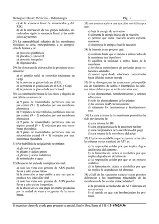 Biología Celular: Medicina – Odontología Pág. 3
Si necesitas clases de ayuda para preparar tu parcial, final o libre, llama al 011–15–67625436
c) de la secuencia lineal de aminoácidos y del
REG.
d) de la interacción de los grupos radicales, en-
cadenados según la secuencia lineal, y las molé-
culas adyacentes.
28) La permeabilidad selectiva de las membranas
biológicas se debe, principalmente, a su composi-
ción de lípidos y de:
a) proteínas periféricas
b) glúcidos y colesterol
c) proteínas integrales
d) oligosacáridos.
29) En el proceso de elaboración de proteínas extra-
celulares:
a) el péptido señal es removido totalmente en
Golgi
b) la proteína es glucosilada en el REL
c) la proteína es glucosilada en el REG y Golgi
d) la proteína es glucosilada en el citosol.
30) La constitución básica de los cilios y flagelos de
una célula eucarionte es:
a) 9 pares de microtúbulos periféricos más un
par central (9 + 2) rodeados por una membrana
plasmática
b) 9 tripletes de microtúbulos periféricos más un
par central (9 + 2) rodeados por una membrana
plasmática
c) 9 pares de microtúbulos periféricos más un
triplete central (9 + 3) rodeados por una mem-
brana plasmática
d) 9 pares de microtúbulos periféricos más un
microtúbulo central (9 + 1) rodeados por una
membrana plasmática
31) Por hidrólisis de acilglicérido se obtiene:
a) glicerol y glucosa
b) glicerol y ácidos grasos
c) glicerol y ácido fosfatídico
d) aminoácidos y agua
32) Respecto del ciclo de multiplicación viral:
a) sólo los virus con genoma de ARN pueden
llevar a cabo ciclos líricos
b) la absorción es irreversible y una vez que se
produce hay infección viral
c) sólo los virus con genoma de ADN pueden
llevar a cabo ciclos lisogénicos.
d) la absorción es una etapa reversible producida
por la unidad de virus a receptores de la mem-
brana.
33) una enzima acelera una reacción metabólica por
que:
a) baja la energía de activación
b) alimenta la energía inicial de la reacción
c) permite que dicha reacción ocurra espontá-
neamente
d) disminuye la energía final de reacción
34) la ósmosis es un proceso que:
a) continúa hasta que el medio a ambos lados de
la membrana sea hipotónico
b) equilibra la tonicidad a ambos lados de la
membrana
c) involucra movimientos de partículas desde so-
luciones saturadas
d) mueve agua desde soluciones concentradas
hacia diluidas usando energía
35) Si se desorganizan las estructuras cotiesqueléti-
cas de filamentos de actina e intermedios, las unio-
nes intercelulares que se verán alteradas son:
a) los desmosomas, hemidesmosomas y uniones
adherentes
b) sólo los plasmodesmos de las plantas
c) las uniones GAP exclusivamente
d) solamente los desmosomas y hemidesmoso-
mas.
36) La cara externa de la membrana plasmática ha
sido previamente la:
a) cara interna del RE
b) cara citoplasmática de la envoltura nuclear
c) cara citoplsmática de la membrana del golgi
d) cara interna de la membrana del golgi
37) El proceso metabólico que le permite a las célu-
las obtener mayor cantidad de ATP es:
a) la respiración celular por que implica degra-
dación total del alimento
b) la fermentación láctica o alcohólica por que
implica degradación del alimento
c) la respiración celular por que es un proceso
oxidativo
d) la fermentación láctica o alcohólica por que
no implica la degradación del alimento.
38) ¿Cuál de las siguientes características permiten
diferenciar a las membranas tilacoidales de las
membranas de las crestas mitocondriales?
a) la presencia de moléculas de ATP sintetasa en
su estructura
b) el sentido en que son bombardeados los pro-
tones
 