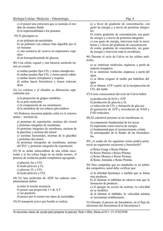 Biología Celular: Medicina – Odontología Pág. 4
Si necesitas clases de ayuda para preparar tu parcial, final o libre, llama al 011–15–67625436
c) el poseer una estructura que se asemeja al mo-
delo de mosaico fluido
d) la impermeabilidad a los protones.
39) El glucógeno es:
a) un polímero de nucleótidos
b) un polímero con enlaces beta digerible por el
ser humano
c) una sustancia de reserva en organismos vege-
tales
d) un homopolisacárido de glucosa.
40) Una célula vegetal y una bacteria autótrofa tie-
nen en común:
a) ambas pueden fijar CO2 y tienen cloroplastos
b) ambas pueden fijar CO2 y tienen pared celular
c) ambas tienen cloroplastos y respiran
d) ambas hacen fotosíntesis y tienen mitocon-
drias
41) La celulosa y el almidón se diferencian espe-
cialmente por:
a) la proporción de grupos oxhidrilos
b) su peso molecular
c) la composición de sus monómeros
d) la naturaleza de sus enlaces glucosídicos
42) Podemos encontrar péptido señal en el extremo
amino – terminal de:
a) proteínas de exportación, enzimas del citosol
y proteínas integrales de membrana.
b) proteínas integrales de membrana, enzimas de
la glucólisis y enzimas del citosol
c) enzimas lisosomales, enzimas de la glucólisis
y proteínas del citosol
d) proteínas intergrales de membrana, enzimas
del SVC y proteínas integrales de exportación
43) Si se aíslan mitocondrias de una célula euca-
rionte y se las coloca luego en un medio acuoso, el
proceso de oxidación podrá completarse agregando:
a) glucosa, luz y CO2
b) ácido pirúvico y O2
c) glucosa, O2 y CO2
d) ácido pirúvico y CO2
44) En lasa moléculas de ADN las cadenas com-
plementarias deben:
a) tener la misma secuencia
b) poseer una proporción 1:1 de A:T
c) ser paralelas
d) poseer por lo menos tres tipos de nucleótidos
45) El transporte activo por bomba se realiza:
a) a favor de gradiente de concentración, con
gasto de energía y a través de proteínas integra-
les
b) contra gradiente de concentración, con gasto
de energía y a través de proteínas integrales
c) con gasto de energía, interviene toda la mem-
brana y a favor del gradiente de concentración
d) contra gradiente de concentración, sin gasto
de energía e interviene toda la membrana.
46) Durante el ciclo de Calvin en las células autó-
trofas:
a) se sintetizan moléculas orgánicas a partir de
materia inorgánica.
b) se sintetizan moléculas orgánicas a partir del
agua.
c) se libera oxígeno al medio por hidrólisis del
agua
d) se obtiene ATP a partir de la incorporación de
CO2 del medio
47) Como consecuencia del ciclo de Calvin habrá:
a) producción de H2O y ATP
b) producción de glucosa y O2
c) reducción de CO2 y formación de glucosa
d) generación de ATP y reoxidación de NAD y
FAD reducidos.
48) El colesterol presente en las membranas es:
a) componente fundamental de los nexus
b) importante como reserva de energía
c) fundamental para el reconocimiento celular
d) amortiguador de la fluidez de las biomolécu-
las.
49) ¿A cuales de los siguientes reinos podría perte-
necer un organismo eucarionte y heterótrofo?
a) Reino Fungi o Reino Plantae
b) Reino Protista o Reino Plantae.
c) Reino Monera o Reino Protista.
d) Reino Animalia o Reino Protista
50) Para comprobar que un metabolito es un inhibi-
dor competitivo, usted debe verificar que:
a) la afinidad disminuye a medida que se forma
mas producto..
b) al eliminar el inhibidor no observa mas que la
formación de producto.
c) al agregar un exceso de sustrato, la velocidad
no se modifica
d) al eliminar el inhibidor, la velocidad máxima
se incrementa notablemente.
51) Durante el proceso de fotosíntesis, en el flujo de
electrones del fotosistema II al fotosistema I:
 