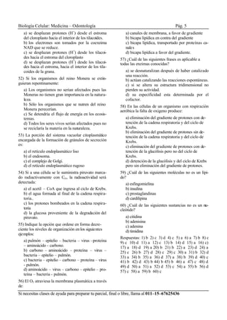 Biología Celular: Medicina – Odontología Pág. 5
Si necesitas clases de ayuda para preparar tu parcial, final o libre, llama al 011–15–67625436
a) se desplazan protones (H+
) desde el estroma
del cloroplasto hacia el interior de los tilacoides.
b) los electrones son tomados por la coenzima
NAD que se reduce.
c) se desplazan protones (H+
) desde los tilacoi-
des hacia el estroma del cloroplasto
d) se desplazan protones (H+
) desde los tilacoi-
des hacia el estroma, hacia el interior de los tila-
coides de la grana.
52) Si los organismos del reino Monera se extin-
guieran repentinamente:
a) Los organismos no serian afectados pues las
Moneras no tienen gran importancia en la natura-
leza.
b) Sólo los organismos que se nutren del reino
Monera perecerían.
c) Se detendría el flujo de energía en los ecosis-
temas.
d) Todos los seres vivos serían afectados pues no
se reciclaría la materia en la naturaleza.
53) La porción del sistema vacuolar citoplasmático
encargada de la formación de gránulos de secreción
es:
a) el retículo endoplasmático liso
b) el endosoma.
c) el complejo de Golgi.
d) el retículo endoplasmático rugoso
54) Si a una célula se le suministra piruvato marca-
do radiactivamente con C14, la radioactividad será
detectada:
a) el acetil – CoA que ingresa al ciclo de Krebs.
b) el agua formada al final de la cadena respira-
toria..
c) los protones bombeados en la cadena respira-
toria
d) la glucosa proveniente de la degradación del
piruvato.
55) Indique la opción que ordene en forma decre-
ciente los niveles de organización en los siguientes
ejemplos:
a) pulmón – epitelio – bacteria – virus –proteína
– aminoácido - carbono.
b) carbono – aminoácido – proteína – virus –
bacteria – epitelio – pulmón.
c) bacteria – epitelio – carbono – proteína – virus
- pulmón.
d) aminoácido – virus – carbono – epitelio – pro-
teína – bacteria - pulmón.
56) El O2 atraviesa la membrana plasmática a través
de:
a) canales de membrana, a favor de gradiente
b) bicapa lipídica en contra del gradiente
c) bicapa lipídica, transportado por proteínas ca-
nales
d) bicapa lipídica a favor del gradiente.
57) ¿Cuál de las siguientes frases es aplicable a
todas las enzimas conocidas?
a) se desnaturalizan después de haber catalizado
una reacción.
b) actúan catalizando las reacciones espontáneas.
c) si se altera su estructura tridimensional no
pierden su actividad.
d) su especificidad esta determinada por el
cofactor.
58) En las células de un organismo con respiración
aeróbica la falta de oxigeno produce:
a) eliminación del gradiente de protones con de-
tención de la cadena respiratoria y del ciclo de
Krebs.
b) eliminación del gradiente de protones sin de-
tención de la cadena respiratoria y del ciclo de
Krebs.
c) eliminación del gradiente de protones con de-
tención de la glucólisis pero no del ciclo de
Krebs.
d) detención de la glucólisis y del ciclo de Krebs
pero sin eliminación del gradiente de protones.
59) ¿Cuál de las siguientes moléculas no es un lípi-
do?
a) esfingomielina
b) insulina
c) prostaglandinas
d) cardilipina
60) ¿Cuál de las siguientes sustancias no es un nu-
cleótido?
a) citidina
b) adenisina
c) adenina
d) timidina
Respuestas: 1) b 2) c 3) d 4) c 5) a 6) a 7) b 8) c
9) c 10) d 11) a 12) c 13) b 14) d 15) a 16) c)
17) a 18) d 19) a 20) b 21) b 22) a 23) d 24) a
25) c 26) b 27) d 28) c 29) c 30) a 31) b 32) d
33) a 34) b 35) a 36) d 37) a 38) b 39) d 40) c
41) b 42) d 43) b 44) b 45) b 46) a 47) c 48) d
49) d 50) a 51) a 52) d 53) c 54) a 55) b 56) d
57) c 58) a 59) b 60) c
 