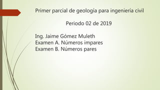 Primer parcial de geología para ingeniería civil
Periodo 02 de 2019
Ing. Jaime Gómez Muleth
Examen A. Números impares
Examen B. Números pares
 