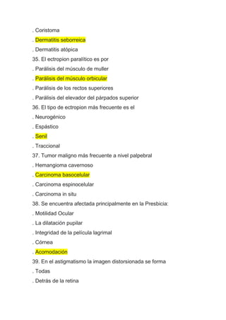 . Coristoma
. Dermatitis seborreica
. Dermatitis atópica
35. El ectropion paralítico es por
. Parálisis del músculo de muller
. Parálisis del músculo orbicular
. Parálisis de los rectos superiores
. Parálisis del elevador del párpados superior
36. El tipo de ectropion más frecuente es el
. Neurogénico
. Espástico
. Senil
. Traccional
37. Tumor maligno más frecuente a nivel palpebral
. Hemangioma cavernoso
. Carcinoma basocelular
. Carcinoma espinocelular
. Carcinoma in situ
38. Se encuentra afectada principalmente en la Presbicia:
. Motilidad Ocular
. La dilatación pupilar
. Integridad de la película lagrimal
. Córnea
. Acomodación
39. En el astigmatismo la imagen distorsionada se forma
. Todas
. Detrás de la retina
 