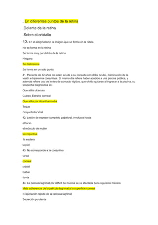 . En diferentes puntos de la retina
.Delante de la retina
.Sobre el cristalin
40. En el astigmatismo la imagen que se forma en la retina
No se forma en la retina
Se forma muy por detrás de la retina
Ninguna
Se distorsiona
Se forma en un solo punto
41. Paciente de 32 años de edad, acude a su consulta con dolor ocular, disminución de la
visión e hiperemia conjuntival. El mismo día refiere haber acudido a una piscina pública, y
además refiere uso de lentes de contacto rígidos, que olvido quitarse al ingresar a la piscina, su
sospecha diagnóstica es:
Queratitis ulcerosa
Cuerpo Extraño corneal
Queratitis por Acanthamoeba
Todas
Conjuntivitis Viral
42. Lesión de espesor completo palpebral, involucra hasta
el tarso
el músculo de muller
la conjuntiva
la esclera
la piel
43. No corresponde a la conjuntiva
tarsal
corneal
orbital
bulbar
fornix
44. La película lagrimal por déficit de mucina se ve afectada de la siguiente manera
Mala adherencia de la película lagrimal a la superficie corneal
Evaporación rápida de la película lagrimal
Secreción purulenta
 