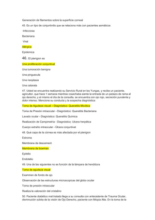 Generación de filamentos sobre la superficie corneal
45. Es un tipo de conjuntivitis que se relaciona más con pacientes asmáticos
Infecciosa
Bacteriana
Viral
Alérgica
Epidemica
46. El pterigion es
Una proliferación conjuntival
Una tumoración benigna
Una pinguecula
Una neoplasia
Una catarata
47. Usted se encuentra realizando su Servicio Rural en los Yungas, y recibe un paciente,
agricultor, que hace 1 semana mientras cosechaba siente la entrada de un pedazo de rama al
ojo derecho, y el mismo el día de la consulta, se encuentra con ojo rojo, secreción purulenta y
dolor intenso. Mencione su conducta y la sospecha diagnóstica:
Toma de Agudeza visual – Diagnóstico: Queratitis Micótica
Toma de Presión intraocular - Diagnóstico: Queratitis Bacteriana
Lavado ocular - Diagnóstico: Queratitis Química
Realización de Campimetría - Diagnóstico: Ulcera herpética
Cuerpo extraño intraocular - Úlcera conjuntival
48. Qué capa de la córnea es más afectada por el pterigion
Estroma
Membrana de descement
Membrana de bowman
Epitelio
Endotelio
49. Una de las siguientes no es función de la lámpara de hendidura
Toma de agudeza visual
Examinen de fondo de ojo
Observación de las estructuras microscopicas del globo ocular
Toma de presión intraocular
Realiza la valoración del cristalino
50. Paciente diabético mal tratado llega a su consulta con antecedente de Trauma Ocular,
disminución súbita de la visión de Ojo Derecho, paciente con Miopia Alta. En la toma de la
 