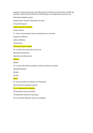 agudeza visual se percata que tiene Movimiento de Manos en Ojo Derecho y 20/20 Ojo
Izquierdo. Usted hace la referencia al Oftalmólogo con el diagnóstico presuntivo de:
Retinopatía diabética aguda
Degeneración macular relacionada a la edad
Conjuntivitis Aguda
Desprendimiento de Retina
Uveitis Crónica
51 . Que no recomendaría para el tratamiento de un orzuelo
Unguento antibiótico
Colirio antibiótico
Cloranfenicol
Drenaje quirúrgico urgente
52. La capa más gruesa de la córnea es
Membrana de Bowman
Membrana de Descement
Estroma
Epitelio
53. La capa más externa del globo ocular la conforman, excepto:
Epiesclera-Esclera
Esclera
Córnea
Retina
54. Uno es correcto en relación a la Pinguecula
Avanza sobre la superficie corneal
Es una degeneración elástotica
El tratamiento nunca es médico
El tratamiento siempre es quirúrgico
Si no se lo trata degenera hacia una neoplasia
 