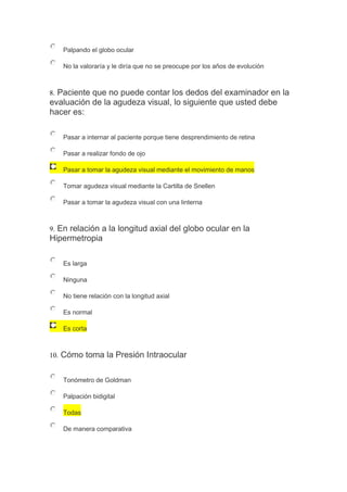 Palpando el globo ocular
No la valoraría y le diría que no se preocupe por los años de evolución
8. Paciente que no puede contar los dedos del examinador en la
evaluación de la agudeza visual, lo siguiente que usted debe
hacer es:
Pasar a internar al paciente porque tiene desprendimiento de retina
Pasar a realizar fondo de ojo
Pasar a tomar la agudeza visual mediante el movimiento de manos
Tomar agudeza visual mediante la Cartilla de Snellen
Pasar a tomar la agudeza visual con una linterna
9. En relación a la longitud axial del globo ocular en la
Hipermetropia
Es larga
Ninguna
No tiene relación con la longitud axial
Es normal
Es corta
10. Cómo toma la Presión Intraocular
Tonómetro de Goldman
Palpación bidigital
Todas
De manera comparativa
 
