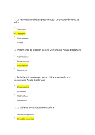 11. La retinopatia diabética puede causar un desprendimiento de
retina
Traumático
Traccional
Regmatogeno
Seroso
12. Tratamiento de elección de una Conjuntivitis Aguda Bacteriana
Ciprofloxacina
Dexametasona
Cloranfenicol
Gentamicina
13. Antiinflamatorio de elección en el tratamiento de una
Conjuntivitis Aguda Bacteriana
Dexametasona
Ibuprofeno
Prednisolona
Loteprednol
14. La blefaritis eccematosa se asocia a
Dermoide conjuntival
Dermatitis seborreica
 