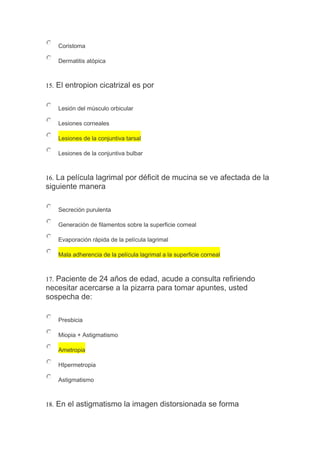 Coristoma
Dermatitis atópica
15. El entropion cicatrizal es por
Lesión del músculo orbicular
Lesiones corneales
Lesiones de la conjuntiva tarsal
Lesiones de la conjuntiva bulbar
16. La película lagrimal por déficit de mucina se ve afectada de la
siguiente manera
Secreción purulenta
Generación de filamentos sobre la superficie corneal
Evaporación rápida de la película lagrimal
Mala adherencia de la película lagrimal a la superficie corneal
17. Paciente de 24 años de edad, acude a consulta refiriendo
necesitar acercarse a la pizarra para tomar apuntes, usted
sospecha de:
Presbicia
Miopia + Astigmatismo
Ametropia
HIpermetropia
Astigmatismo
18. En el astigmatismo la imagen distorsionada se forma
 