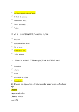 En diferentes puntos de la retina
Delante de la retina
Detrás de la retina
Sobre el cristalino
Todas
19. En la Hipermetropía la imagen se forma:
Ninguna
Por delante de la retina
No se forma
Detrás de la retina
Sobre la retina
20. Lesión de espesor completo palpebral, involucra hasta
la esclera
el tarso
la piel
el músculo de muller
la conjuntiva
21- Una de las siguientes estructuras debe observarse en fondo de
ojo
.Todas
.Vasos retinales
.Nervio óptico
.Mácula
 