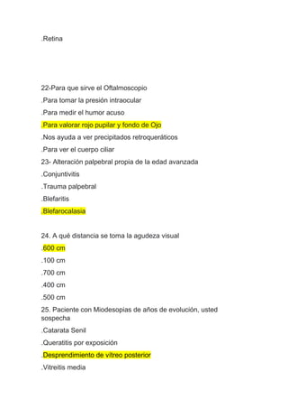 .Retina
22-Para que sirve el Oftalmoscopio
.Para tomar la presión intraocular
.Para medir el humor acuso
.Para valorar rojo pupilar y fondo de Ojo
.Nos ayuda a ver precipitados retroqueráticos
.Para ver el cuerpo ciliar
23- Alteración palpebral propia de la edad avanzada
.Conjuntivitis
.Trauma palpebral
.Blefaritis
.Blefarocalasia
24. A qué distancia se toma la agudeza visual
.600 cm
.100 cm
.700 cm
.400 cm
.500 cm
25. Paciente con Miodesopias de años de evolución, usted
sospecha
.Catarata Senil
.Queratitis por exposición
.Desprendimiento de vítreo posterior
.Vitreitis media
 
