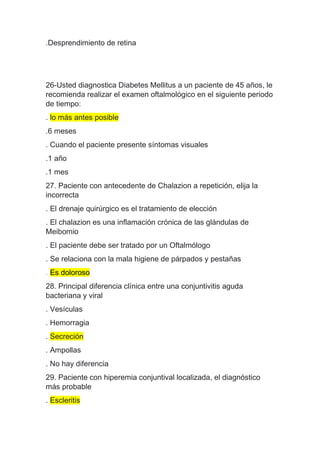.Desprendimiento de retina
26-Usted diagnostica Diabetes Mellitus a un paciente de 45 años, le
recomienda realizar el examen oftalmológico en el siguiente periodo
de tiempo:
. lo más antes posible
.6 meses
. Cuando el paciente presente síntomas visuales
.1 año
.1 mes
27. Paciente con antecedente de Chalazion a repetición, elija la
incorrecta
. El drenaje quirúrgico es el tratamiento de elección
. El chalazion es una inflamación crónica de las glándulas de
Meibomio
. El paciente debe ser tratado por un Oftalmólogo
. Se relaciona con la mala higiene de párpados y pestañas
. Es doloroso
28. Principal diferencia clínica entre una conjuntivitis aguda
bacteriana y viral
. Vesículas
. Hemorragia
. Secreción
. Ampollas
. No hay diferencia
29. Paciente con hiperemia conjuntival localizada, el diagnóstico
más probable
. Escleritis
 