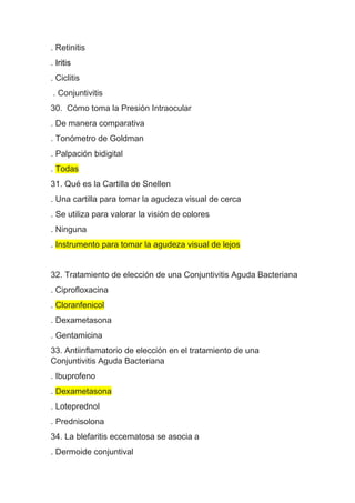 . Retinitis
. Iritis
. Ciclitis
. Conjuntivitis
30. Cómo toma la Presión Intraocular
. De manera comparativa
. Tonómetro de Goldman
. Palpación bidigital
. Todas
31. Qué es la Cartilla de Snellen
. Una cartilla para tomar la agudeza visual de cerca
. Se utiliza para valorar la visión de colores
. Ninguna
. Instrumento para tomar la agudeza visual de lejos
32. Tratamiento de elección de una Conjuntivitis Aguda Bacteriana
. Ciprofloxacina
. Cloranfenicol
. Dexametasona
. Gentamicina
33. Antiinflamatorio de elección en el tratamiento de una
Conjuntivitis Aguda Bacteriana
. Ibuprofeno
. Dexametasona
. Loteprednol
. Prednisolona
34. La blefaritis eccematosa se asocia a
. Dermoide conjuntival
 