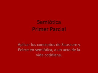 Semiótica
        Primer Parcial

Aplicar los conceptos de Saussure y
Peirce en semiótica, a un acto de la
           vida cotidiana.
 