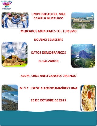 UNIVERSIDAD DEL MAR
CAMPUS HUATULCO
MERCADOS MUNDIALES DEL TURISMO
NOVENO SEMESTRE
DATOS DEMOGRÁFICOS
EL SALVADOR
ALUM. CRUZ ARELI CANSECO ARANGO
M.G.C. JORGE ALFOSNO RAMÍREZ LUNA
25 DE OCTUBRE DE 2019
 