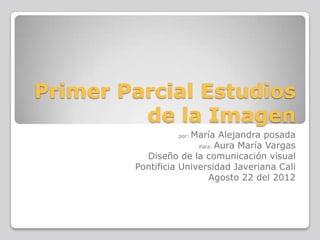 Primer Parcial Estudios
         de la Imagen
                     María Alejandra posada
                  por:

                       Para: Aura María Vargas

          Diseño de la comunicación visual
        Pontificia Universidad Javeriana Cali
                          Agosto 22 del 2012
 