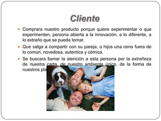 Cliente
 Comprara nuestro producto porque quiere experimentar o que
experimenten, persona abierta a la innovación, a lo diferente, a
lo extraño que se pueda tornar.
 Que salga a compartir con su pareja, o hijos una cena fuera de
lo común, novedosa, autentica y cómica.
 Se buscara llamar la atención a esta persona por la extrañeza
de nuestra carta, de nuestro ambiente único, de la forma de
nuestros platos.
 