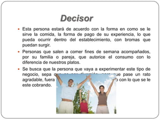 Decisor
 Esta persona estará de acuerdo con la forma en como se le
sirve la comida, la forma de pago de su experiencia, lo que
pueda ocurrir dentro del establecimiento, con bromas que
puedan surgir.
 Personas que salen a comer fines de semana acompañados,
por su familia o pareja, que autorice el consumo con lo
diferencia de nuestros platos.
 Se busca que la persona que vaya a experimentar este tipo de
negocio, sepa que es por diversión, para que pase un rato
agradable, fuera de lo común, y esté de acuerdo con lo que se le
este cobrando.
 