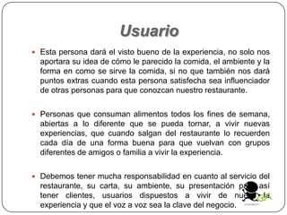 Usuario
 Esta persona dará el visto bueno de la experiencia, no solo nos
aportara su idea de cómo le parecido la comida, el ambiente y la
forma en como se sirve la comida, si no que también nos dará
puntos extras cuando esta persona satisfecha sea influenciador
de otras personas para que conozcan nuestro restaurante.
 Personas que consuman alimentos todos los fines de semana,
abiertas a lo diferente que se pueda tornar, a vivir nuevas
experiencias, que cuando salgan del restaurante lo recuerden
cada día de una forma buena para que vuelvan con grupos
diferentes de amigos o familia a vivir la experiencia.
 Debemos tener mucha responsabilidad en cuanto al servicio del
restaurante, su carta, su ambiente, su presentación para así
tener clientes, usuarios dispuestos a vivir de nuevo la
experiencia y que el voz a voz sea la clave del negocio.
 