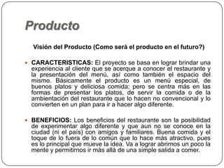 Producto
Visión del Producto (Como será el producto en el futuro?)
 CARACTERISTICAS: El proyecto se basa en lograr brindar una
experiencia al cliente que se acerque a conocer el restaurante y
la presentación del menú, así como también el espacio del
mismo. Básicamente el producto es un menú especial, de
buenos platos y deliciosa comida; pero se centra más en las
formas de presentar los platos, de servir la comida o de la
ambientación del restaurante que lo hacen no convencional y lo
convierten en un plan para ir a hacer algo diferente.
 BENEFICIOS: Los beneficios del restaurante son la posibilidad
de experimentar algo diferente y que aun no se conoce en la
ciudad (ni el país) con amigos y familiares. Buena comida y el
toque de lo fuera de lo común que lo hace más atractivo, pues
es lo principal que mueve la idea. Va a lograr abrirnos un poco la
mente y permitirnos ir más allá de una simple salida a comer.
 
