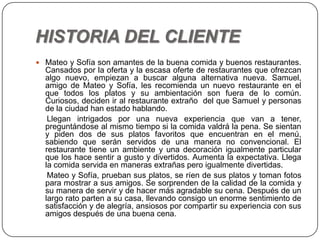 HISTORIA DEL CLIENTE
 Mateo y Sofía son amantes de la buena comida y buenos restaurantes.
Cansados por la oferta y la escasa oferte de restaurantes que ofrezcan
algo nuevo, empiezan a buscar alguna alternativa nueva. Samuel,
amigo de Mateo y Sofía, les recomienda un nuevo restaurante en el
que todos los platos y su ambientación son fuera de lo común.
Curiosos, deciden ir al restaurante extraño del que Samuel y personas
de la ciudad han estado hablando.
Llegan intrigados por una nueva experiencia que van a tener,
preguntándose al mismo tiempo si la comida valdrá la pena. Se sientan
y piden dos de sus platos favoritos que encuentran en el menú,
sabiendo que serán servidos de una manera no convencional. El
restaurante tiene un ambiente y una decoración igualmente particular
que los hace sentir a gusto y divertidos. Aumenta la expectativa. Llega
la comida servida en maneras extrañas pero igualmente divertidas.
Mateo y Sofía, prueban sus platos, se ríen de sus platos y toman fotos
para mostrar a sus amigos. Se sorprenden de la calidad de la comida y
su manera de servir y de hacer más agradable su cena. Después de un
largo rato parten a su casa, llevando consigo un enorme sentimiento de
satisfacción y de alegría, ansiosos por compartir su experiencia con sus
amigos después de una buena cena.
 