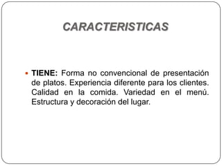 CARACTERISTICAS
 TIENE: Forma no convencional de presentación
de platos. Experiencia diferente para los clientes.
Calidad en la comida. Variedad en el menú.
Estructura y decoración del lugar.
 