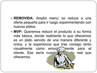  REMOVIDA: Amplio menú; se reduce a una
oferta pequeña para ir luego experimentando con
nuevos platos.
 MVP: Queremos reducir el producto a su forma
más básica, donde realmente lo que ofrecemos
es un plato servido de una manera diferente y
única, y la experiencia que trae consigo tanto
visualmente como emocionalmente para el
cliente. Ese sería nuestro producto real que
ofrecemos.
 