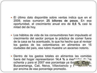  El último dato disponible sobre ventas indica que en el
2009, estas sumaron 25 billones de pesos. En esa
oportunidad, el crecimiento anual era de 8,6 % casi la
mitad del de hoy.
 Los hábitos de vida de los consumidores han impulsado el
crecimiento del sector porque la práctica de comer fuera
de la casa se ha acentuado, lo que ha hecho que al revisar
los gastos de los colombianos en alimentos en 15
ciudades del país, ese rubro muestre un ascenso notorio.
 Dentro de los gastos totales en alimentos las comidas
fuera del hogar representaron 14,4 % a mediados de los
ochenta y para el 2007 ese porcentaje ya iban en 35,2 %.
Bucaramanga, Cali, Neiva, Villavicencio y Bogotá están
por encima de ese porcentaje promedio.
 