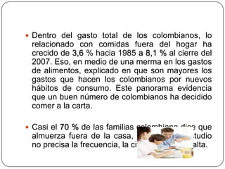  Dentro del gasto total de los colombianos, lo
relacionado con comidas fuera del hogar ha
crecido de 3,6 % hacia 1985 a 8,1 % al cierre del
2007. Eso, en medio de una merma en los gastos
de alimentos, explicado en que son mayores los
gastos que hacen los colombianos por nuevos
hábitos de consumo. Este panorama evidencia
que un buen número de colombianos ha decidido
comer a la carta.
 Casi el 70 % de las familias colombiana dice que
almuerza fuera de la casa, y aunque el estudio
no precisa la frecuencia, la cifra sin duda es alta.
 