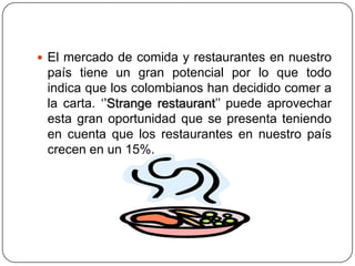  El mercado de comida y restaurantes en nuestro
país tiene un gran potencial por lo que todo
indica que los colombianos han decidido comer a
la carta. ‘’Strange restaurant’’ puede aprovechar
esta gran oportunidad que se presenta teniendo
en cuenta que los restaurantes en nuestro país
crecen en un 15%.
 