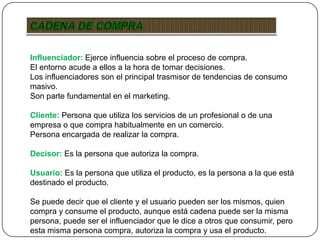 Influenciador: Ejerce influencia sobre el proceso de compra.
El entorno acude a ellos a la hora de tomar decisiones.
Los influenciadores son el principal trasmisor de tendencias de consumo
masivo.
Son parte fundamental en el marketing.
Cliente: Persona que utiliza los servicios de un profesional o de una
empresa o que compra habitualmente en un comercio.
Persona encargada de realizar la compra.
Decisor: Es la persona que autoriza la compra.
Usuario: Es la persona que utiliza el producto, es la persona a la que está
destinado el producto.
Se puede decir que el cliente y el usuario pueden ser los mismos, quien
compra y consume el producto, aunque está cadena puede ser la misma
persona, puede ser el influenciador que le dice a otros que consumir, pero
esta misma persona compra, autoriza la compra y usa el producto.
 