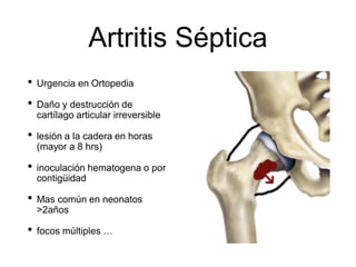 Artritis Séptica
• Urgencia en Ortopedia
• Daño y destrucción de
cartílago articular irreversible
• lesión a la cadera en horas
(mayor a 8 hrs)
• inoculación hematogena o por
contigüidad
• Mas común en neonatos
>2años
• focos múltiples …
 