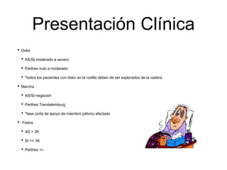 Presentación Clínica
• Dolor
• AS/St moderado a severo
• Perthes nulo a moderado
• *todos los pacientes con dolor en la rodilla deben de ser explorados de la cadera
• Marcha
• AS/St negación
• Perthes Trendelemburg
• *fase corta de apoyo de miembro pélvico afectado
• Fiebre
• AS > 38
• St =< 38
• Perthes +/-
 