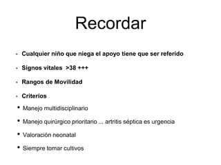 Recordar
• Manejo multidisciplinario
• Manejo quirúrgico prioritario ... artritis séptica es urgencia
• Valoración neonatal
• Siempre tomar cultivos
• Cualquier niño que niega el apoyo tiene que ser referido
• Signos vitales >38 +++
• Rangos de Movilidad
• Criterios
 