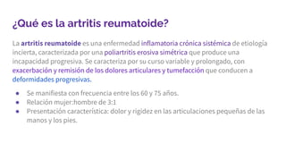 ¿Qué es la artritis reumatoide?
La artritis reumatoide es una enfermedad inflamatoria crónica sistémica de etiología
incierta, caracterizada por una poliartritis erosiva simétrica que produce una
incapacidad progresiva. Se caracteriza por su curso variable y prolongado, con
exacerbación y remisión de los dolores articulares y tumefacción que conducen a
deformidades progresivas.
● Se manifiesta con frecuencia entre los 60 y 75 años.
● Relación mujer:hombre de 3:1
● Presentación característica: dolor y rigidez en las articulaciones pequeñas de las
manos y los pies.
 