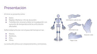 Presentación
Al inicio se presenta como:
● Dolor.
● Rigidez (Mañana >1hr de duración).
● Tumefacción sinovial y dolor en la palpación con
aumento de temperatura de las articulación
afectadas.
Deformidad articular con el paso del tiempo en las:
● Manos.
● Muñecas.
● Pies.
● Otros.
La evolución clínica con empeoramiento y remisiones.
 