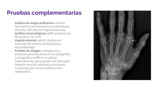 Pruebas complementarias
- Análisis de sangre ordinarios: anemia
normocítica normocrómica, trombocitosis,
VSG alta, CRP alta, ALP ligeramente alta.
- Análisis inmunológicos: AAPC positivos y/o
RF positivo (70-75%)
- Líquido sinovial: estéril y turbio con
aumento del número de leucocitos y
viscosidad baja.
- Pruebas de imagen: osteoporosis y
erosiones periarticulares en las radiografías.
La ecografía y la RM no se utilizan
habitualmente, pero pueden ser útiles para
detectar sinovitis subclínica y erosiones
incipientes que no son visibles en las
radiografías.
 