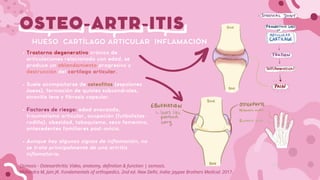 OSTEO-ARTR-ITIS
Trastorno degenerativo crónico de
articulaciones relacionado con edad, se
produce un ablandamiento progresivo y
destrucción del cartílago articular.
Suele acompañarse de osteofitos (espolones
óseos), formación de quistes subcondrales,
sinovitis leve y fibrosis capsular.
Factores de riesgo: edad avanzada,
traumatismo articular, ocupación (futbolistas-
rodilla), obesidad, tabaquismo, sexo femenino,
antecedentes familiares post-ovicio.
Aunque hay algunos signos de inflamación, no
se trata principalmente de una artritis
inflamatoria.
HUESO CARTÍLAGO ARTICULAR INFLAMACIÓN
Osmosis - Osteoarthritis: Video, anatomy, definition & function | osmosis.
Mohindra M, Jain JK. Fundamentals of orthopedics. 2nd ed. New Delhi, India: Jaypee Brothers Medical; 2017.
 