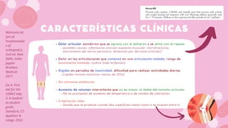 Dolor articular asimétrico que se agrava con el esfuerzo y se alivia con el reposo
(posibles causas: inflamación sinovial, espasmo muscular, microfracturas,
estiramiento del nervio perióstico, distensión por derrame articular)
Dolor en las articulaciones que comenzó en una articulación aislada, rango de
movimiento limitado. (sobre todo la flexión)
Rigidez en periodos de inactividad, dificultad para realizar actividades diarias
(rigidez mínima matutina= menos de 30m)
Sin síntomas sistémicos
Aumento de volumen intermitente que no es mayor al doble del tamaño articular
No se acompaña de aumento de temperatura o de cambio de coloración.
Crepitación ósea
Sonido que se produce cuando dos superficies óseas rozan o se mueven entre sí
CARACTERÍSTICAS CLÍNICAS
Mohindra M,
Jain JK.
Fundamental
s of
orthopedics.
2nd ed. New
Delhi, India:
Jaypee
Brothers
Medical;
2017.
Go A. First
aid for the
USMLE step
2: A student-
to-student
guide.
Stamford, CT:
Appleton &
Lange; 2022.
 