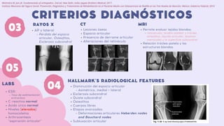 03
CRITERIOS DIAGNÓSTICOS
RAYOS X
Disminución del espacio articular
Asimétrica, medial > lateral
Esclerosis subcondral
Quiste subcondral
Osteofitos
Cuerpos libres
Etapas avanzadas:
Deformaciones articulares Heberden nodes
and Bouchard nodes
Subluxación articular
HALLMARK´S RADIOLOGICAL FEATURES
04
AP y lateral
Pérdida del espacio
articular, Osteofitos,
Esclerosis subcondral
05
LABS
ESR:
Tasa de sedimentación
eritrocítica
C-reactiva normal
Ácido úrico normal
Niveles (elevados)
homocisteína
Arthrocentesis
"aspiración articular"
Mohindra M, Jain JK. Fundamentals of orthopedics. 2nd ed. New Delhi, India: Jaypee Brothers Medical; 2017.
Instituto Mexicano del Seguro Social. Prevención, Diagnóstico y Tratamiento de Rehabilitación en el Paciente Adulto con Osteoartrosis de Rodilla en los Tres Niveles de Atención. México: Gobierno Federal; 2014
MRI
CT
Lesiones óseas
Espacio articular
Presencia de derrame articular
Alteraciones del retináculo
Permite evaluar tejidos blandos:
retináculos, tendón patelar y tróclea,
osteofitos, líquido articular, lesiones
meniscales y la superficie subcondral
Relación tróclea-patela y las
estructuras blandas.
 