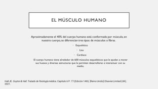 EL MÚSCULO HUMANO
Aproximadamente el 40% del cuerpo humano está conformado por músculo, en
nuestro cuerpo, se diferencian tres tipos de músculos o fibras.
• Esquelético
• Liso
• Cardiaco
El cuerpo humano tiene alrededor de 600 músculos esqueléticos que le ayudan a mover
sus huesos y diversas estructuras que le permiten desarrollarse e interactuar con su
medio.
Hall JE. Guyton& Hall. Tratado de fisiología médica. Capitulo 6 P. 77 (Edición 14th). [Reino Unido]:ElsevierLimited (UK);
2021.
 