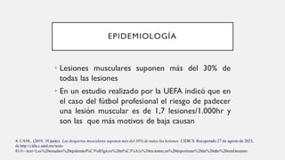 EPIDEMIOLOGÍA
• Lesiones musculares suponen más del 30% de
todas las lesiones
• En un estudio realizado por la UEFA indicó que en
el caso del fútbol profesional el riesgo de padecer
una lesión muscular es de 1,7 lesiones/1.000hr y
son las que más motivos de baja causan
4. UANL. (2019, 10 junio). Los desgarros musculares suponen más del 30% de todas las lesiones. CIDICS. Recuperado 27 de agosto de 2023,
de http://cidics.uanl.mx/nota-
81/#:~:text=Los%20estudios%20epidemiol%C3%B3gicos%20m%C3%A1s%20recientes,en%20deportistas%20de%20alto%20rendimiento.
 