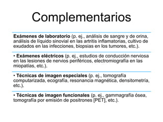 Complementarios
Exámenes de laboratorio (p. ej., análisis de sangre y de orina,
análisis de líquido sinovial en las artritis inflamatorias, cultivo de
exudados en las infecciones, biopsias en los tumores, etc.).
• Exámenes eléctricos (p. ej., estudios de conducción nerviosa
en las lesiones de nervios periféricos, electromiografía en las
miopatías, etc.).
• Técnicas de imagen especiales (p. ej., tomografía
computarizada, ecografía, resonancia magnética, densitometría,
etc.).
• Técnicas de imagen funcionales (p. ej., gammagrafía ósea,
tomografía por emisión de positrones [PET], etc.).
 