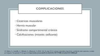 COMPLICACIONES
• Cicatrices musculares
• Hernia muscular
• Síndrome compartimental crónico
• Calcificaciones (miositis osificante)
10. Muñoz, S., Astudillo, C., Miranda, E., Albarracin, F. (2018). Vol. 24, pág 22-33. Lesiones musculares deportivas: correlación entre anatomía y estudio
porimágenes Recuperado 27 de agoso de https://scielo.conicyt.cl/pdf/rchradiol/v24n1/0717-9308-rchradiol-24-01-00022.pdf
 