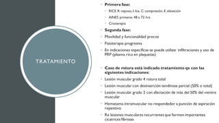 TRATAMIENTO
• Primera fase:
• RICE R: reposo, I: Ice, C: compresión, E: elevación
• AINES primeras 48 a 72 hrs
• Crioterapia
• Segunda fase:
• Movilidad y funcionalidad precoz
• Fisioterapia progresiva
• En indicaciones específicas se puede utilizar infiltraciones y uso de
PRP (plasma rico en plaquetas)
• Caso de rotura está indicado tratamiento qx con las
siguientes indicaciones:
• Lesión muscular grado 4 rotura total
• Lesión muscular con desinserción tendinosa parcial (50% o total)
• Lesión muscular grado 2 con afectación de más del 50% del vientre
muscular
• Hematoma intramuscular no respondedor a punción de aspiración
repetitivo
• Re lesiones musculares recurrentes que formen importantes
cicatrices fibrosas
 