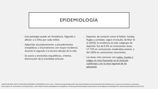 EPIDEMIOLOGÍA
• Esta patología puede ser hereditaria, llegando a
afectar a 2 niños por cada millón.
• Adquirida secundariamente a procedimientos
ortopédicos y traumatismos con mayor incidencia
durante la segunda y la tercera década de la vida.
• Se asocia a anomalías esqueléticas, eritema,
disminución de la movilidad articular
• Deportes de contacto como el fútbol, hockey,
Rugby y combate, según el estudio de Muir et
al (2010), la incidencia en este subgrupo de
deportes fue de 0-9% en contusiones leves,
17-72% en contusiones moderadas-severas y
del 100% en contusiones recurrentes.
• Las áreas más comunes son codos, muslos y
nalgas, es muy frecuente en el músculo
cuádriceps y en la zona inguinal de los
aductores
SánchezAguilar, M., García Jiménez, R., & Borrego Dorado,I. (2017). Miositis osificante: gammagrafía ósea y tomografía por emisiónde positrones/tomografía computarizada con 18F-desoxiglucosa.Reumatologia Clinica. https://doi.org/10.1016/j.reuma.2017.01.017
MIOSITIS OSIFICANTE. QUÉES Y CUÁLES SON SUS SÍNTOMAS YSU TRATAMIENTO. (2015). Lamas, J. FisioOnline.RecuperadoAgosto 2023. https://www.fisioterapia-online.com/articulos/miositis-osificante-que-es-y-cuales-son-sus-sintomas-y-su-tratamiento
 
