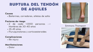 RUPTURA DEL TENDÓN
DE AQUILES
Bailarines, corredores, atletas de salto
2 de cada 1.000 personas -->
Hombres de 30-40 años
35-45 años
Fluruquinolonas y corticoesteroides
Re-injury
Dolor
Causas
Factores de riesgo
Complicaciones
Manifestaciones
Simmons Thompson
 
