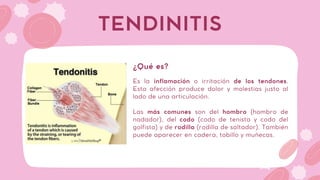 Es la inflamación o irritación de los tendones.
Esta afección produce dolor y molestias justo al
lado de una articulación.
Las más comunes son del hombro (hombro de
nadador), del codo (codo de tenista y codo del
golfista) y de rodilla (rodilla de saltador). También
puede aparecer en cadera, tobillo y muñecas.
TENDINITIS
¿Qué es?
 